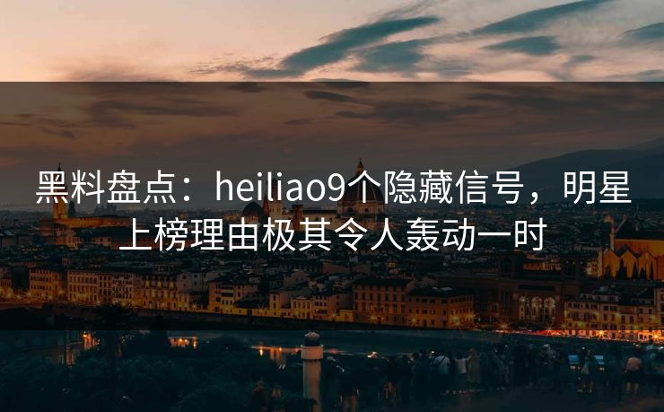 黑料盘点：heiliao9个隐藏信号，明星上榜理由极其令人轰动一时