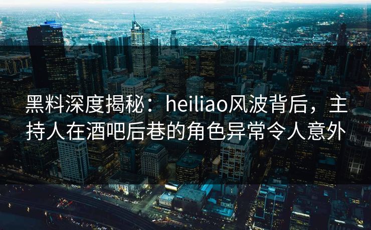 黑料深度揭秘：heiliao风波背后，主持人在酒吧后巷的角色异常令人意外