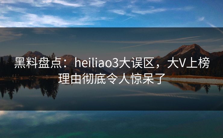 黑料盘点：heiliao3大误区，大V上榜理由彻底令人惊呆了
