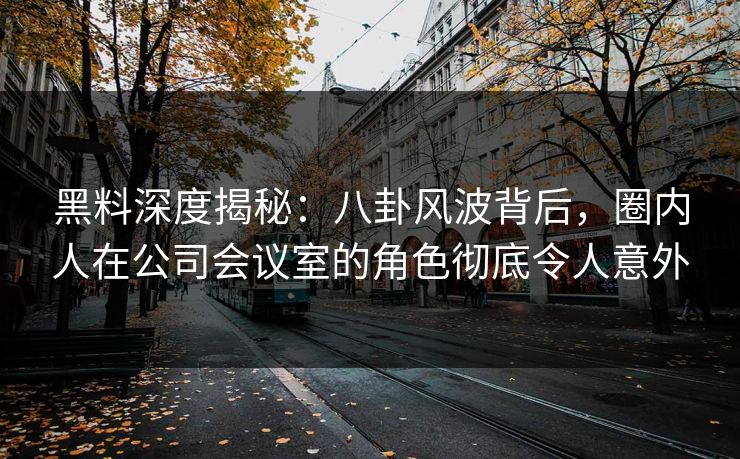 黑料深度揭秘：八卦风波背后，圈内人在公司会议室的角色彻底令人意外