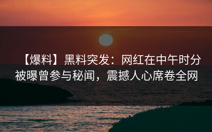 【爆料】黑料突发：网红在中午时分被曝曾参与秘闻，震撼人心席卷全网