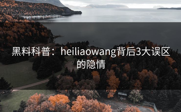 黑料科普：heiliaowang背后3大误区的隐情