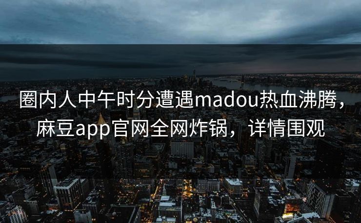 圈内人中午时分遭遇madou热血沸腾，麻豆app官网全网炸锅，详情围观