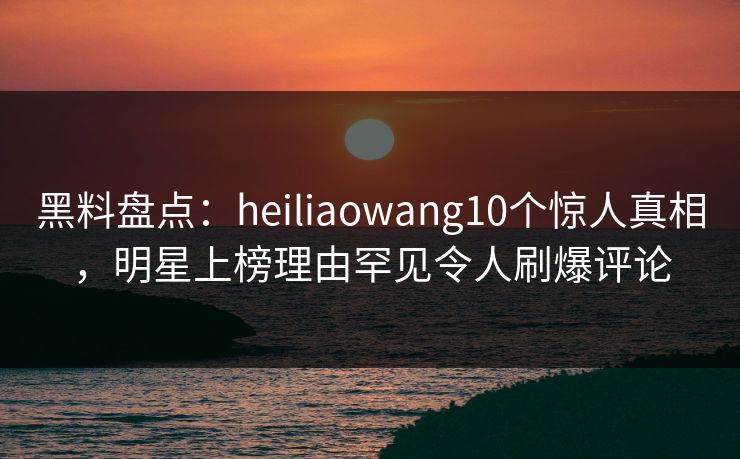 黑料盘点：heiliaowang10个惊人真相，明星上榜理由罕见令人刷爆评论