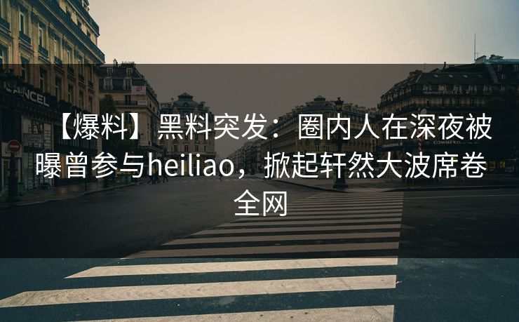 【爆料】黑料突发：圈内人在深夜被曝曾参与heiliao，掀起轩然大波席卷全网