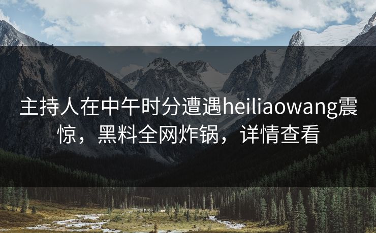 主持人在中午时分遭遇heiliaowang震惊，黑料全网炸锅，详情查看