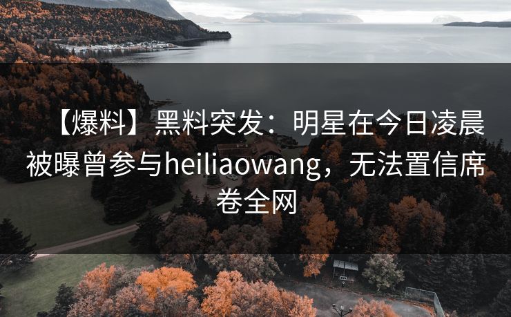 【爆料】黑料突发：明星在今日凌晨被曝曾参与heiliaowang，无法置信席卷全网