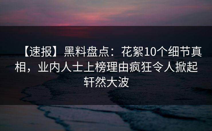 【速报】黑料盘点：花絮10个细节真相，业内人士上榜理由疯狂令人掀起轩然大波
