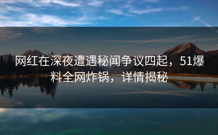 网红在深夜遭遇秘闻争议四起,51爆料全网炸锅,详情揭秘 网红在深夜遭遇秘闻争议四起,51爆料全网炸锅,详情揭秘