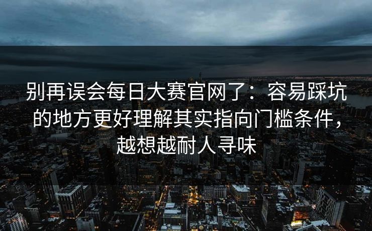 别再误会每日大赛官网了：容易踩坑的地方更好理解其实指向门槛条件，越想越耐人寻味