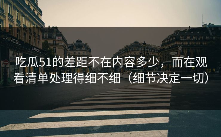 吃瓜51的差距不在内容多少,而在观看清单处理得细不细(细节决定一切) 吃瓜51的差距不在内容多少,而在观看清单处理得细不细(细节决定一切)