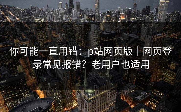 你可能一直用错：p站网页版｜网页登录常见报错？老用户也适用