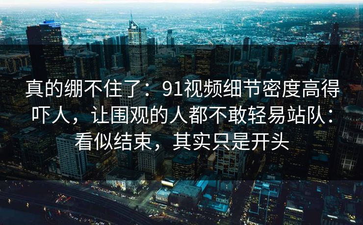 真的绷不住了:91视频细节密度高得吓人,让围观的人都不敢轻易站队:看似结束,其实只是开头 真的绷不住了:91视频细节密度高得吓人,让围观的人都不敢轻易站队:看似结束,其实只是开头