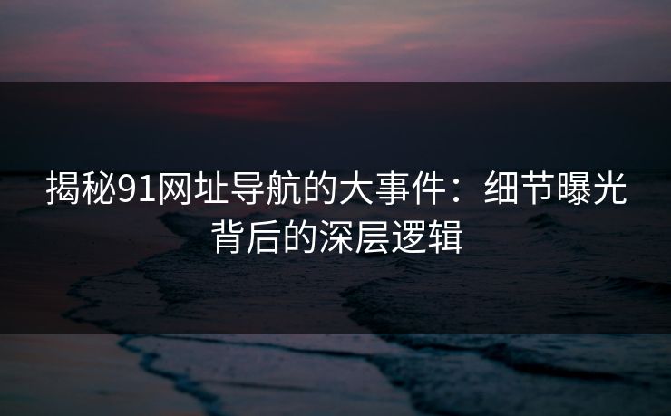 揭秘91网址导航的大事件:细节曝光背后的深层逻辑 揭秘91网址导航的大事件:细节曝光背后的深层逻辑